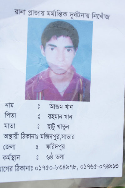 <p>MISSING IN RANA PLAZA TRAGEDY<br />NAME: Azam Khan<br />FATHER: Rahman Khan<br />MOTHER: Chatu Khatun<br />TEMPORARY ADDRESS: Majidpur, Savar<br />DISTRICT: Faridpur<br />WORKPLACE: Sixth floor<br />CONTACT ADDRESS [MOBILE]: 01750-834978, 01765-076913<br /><br /></p>