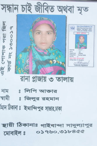 <p>SEEKING, DEAD OR ALIVE<br />[right of photo] Was wearing the dress seen in the photo<br />FACTORY ID [CARD] NO: 130017<br />~ ~ ~ ~ ~ ~ ~ ~ ~ ~<br />Rana Plaza, 3rd floor<br />NAME: Lipi Akhter<br />HUSBAND: Zillur Rahman<br />PRESENT ADDRESS: Imandipur, Savar, Dhaka<br />PERMANENT ADDRESS: [DISTRICT]: Gaibandha, [THANA]: Sadullapur<br />MOBILE: 01760318455<br />[photocopy of Factory ID Card pasted on poster]<br /><br /></p>