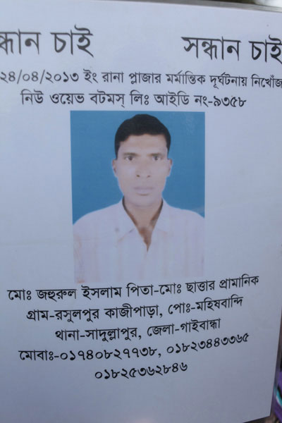 <p>[SEE]KING     SEEKING<br />Missing in the Rana Plaza tragedy of 24/04/2013 English [‘English’ refers to the Gregorian calendar]<br />New Wave Bottoms Ltd. FACTORY] ID [CARD] NO: 9358<br />NAME: Mo[hammad] Zahurul Islam<br />FATHER: Mo[hammad] Sattar Pramanik<br />VILLAGE: Rasulpur Kajipara, POST [OFFICE]: Moheshbandi<br />THANA: Sadullapur, DISTRICT: Gaibandha<br />MOBI[LE]: 01740827738, 01823443365, 01825362846<br /><br /></p>