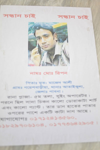 <p>SEEKING<br />NAME: Mo[hammad] Ripon<br />FATHER: Late Majed Ali<br />VILLAGE: Goyeshbaria, THANA: Ataikula, DISTRICT: Pabna<br />Rana Plaza, 5th floor, Sewing Operator<br />Was wearing black and white striped shirt and black trousers. Scar on upper part of right palm.<br />CONTACT: 01712413560, 01829706104, 01773642905<br /><br /></p>
