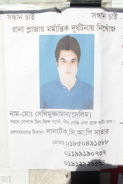 <p>SEEKING    SEEKING<br />MISSING IN RANA PLAZA TRAGEDY<br />NAME: Mo[hammad] Selimuzzaman (Selim)<br />He was wearing a pair of jeans, blue T-shirt, and [has] scar on chest<br />CONTACT: Laltek, CRP, Savar<br />MOBI[LE]: 01850491588, 01199190737, 01912926594<br /><br /></p>